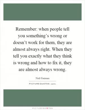 Remember: when people tell you something’s wrong or doesn’t work for them, they are almost always right. When they tell you exactly what they think is wrong and how to fix it, they are almost always wrong Picture Quote #1