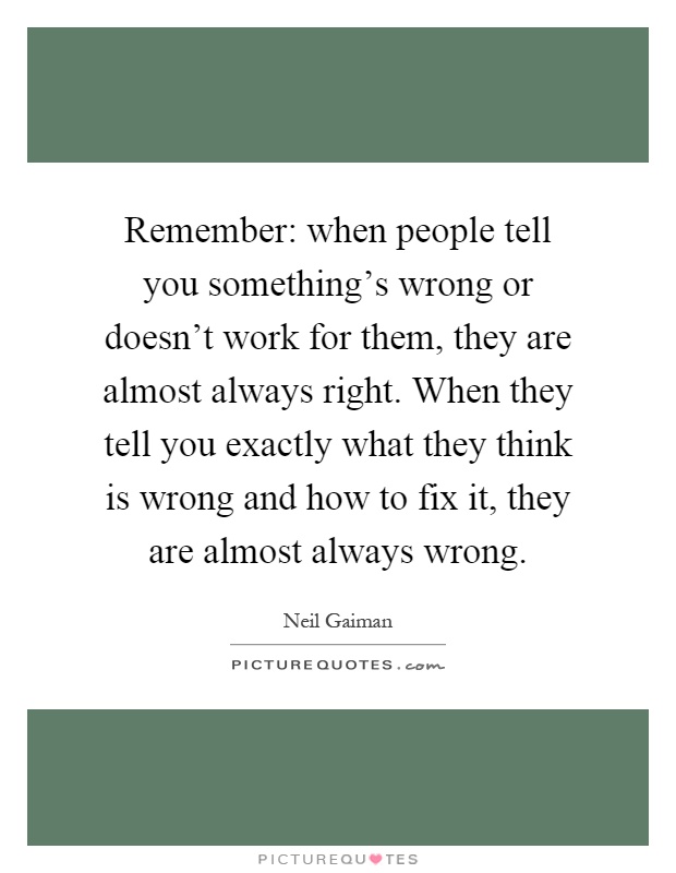 Remember: when people tell you something's wrong or doesn't work for them, they are almost always right. When they tell you exactly what they think is wrong and how to fix it, they are almost always wrong Picture Quote #1