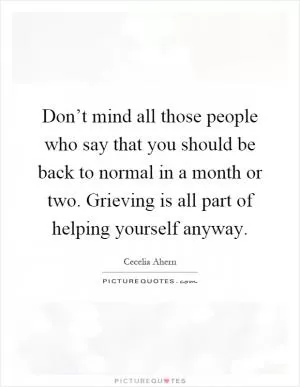 Don’t mind all those people who say that you should be back to normal in a month or two. Grieving is all part of helping yourself anyway Picture Quote #1