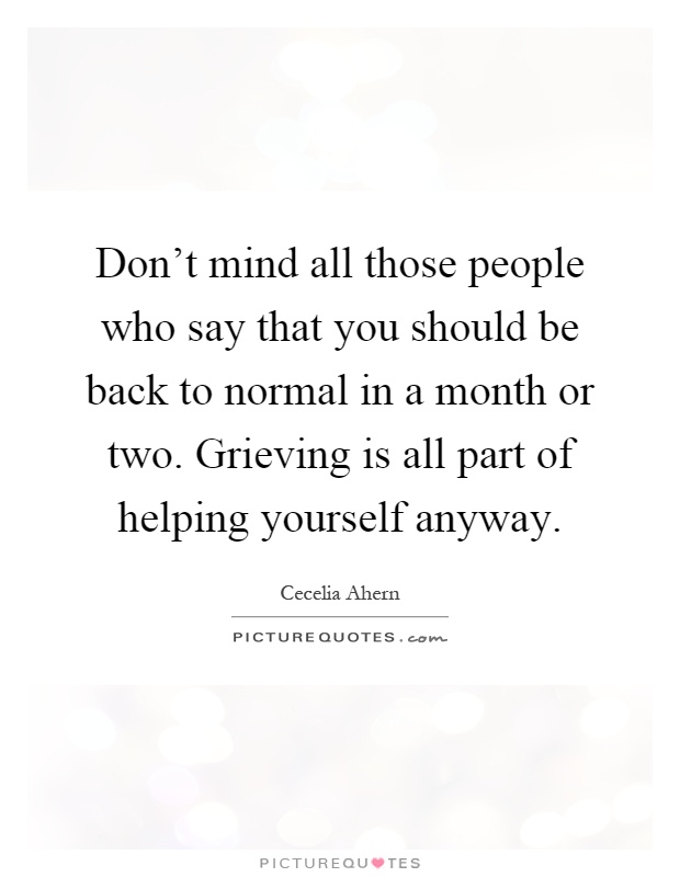 Don't mind all those people who say that you should be back to normal in a month or two. Grieving is all part of helping yourself anyway Picture Quote #1