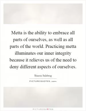 Metta is the ability to embrace all parts of ourselves, as well as all parts of the world. Practicing metta illuminates our inner integrity because it relieves us of the need to deny different aspects of ourselves Picture Quote #1