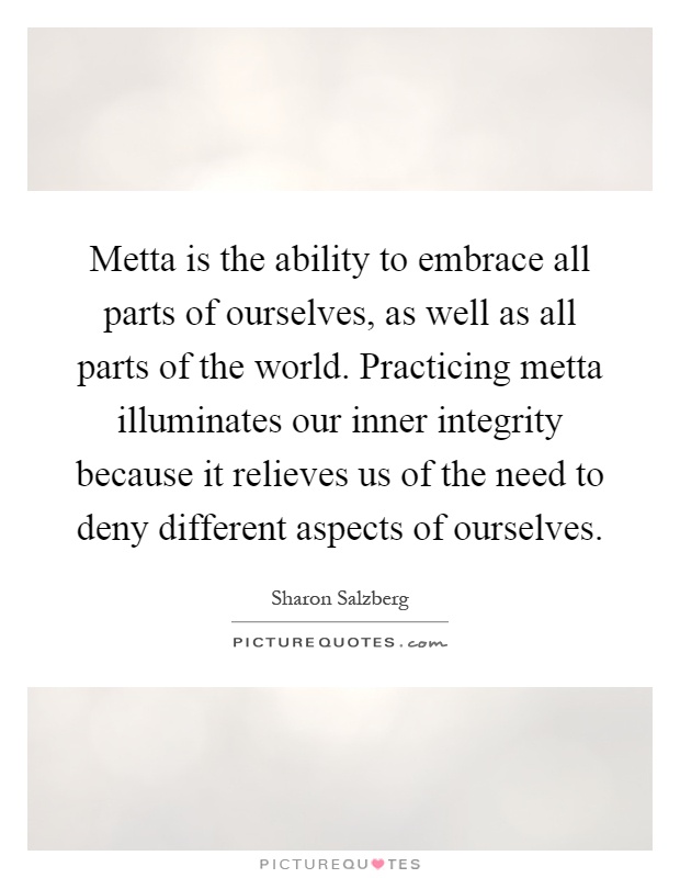 Metta is the ability to embrace all parts of ourselves, as well as all parts of the world. Practicing metta illuminates our inner integrity because it relieves us of the need to deny different aspects of ourselves Picture Quote #1