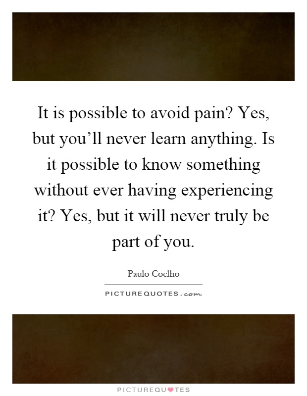 It is possible to avoid pain? Yes, but you'll never learn anything. Is it possible to know something without ever having experiencing it? Yes, but it will never truly be part of you Picture Quote #1