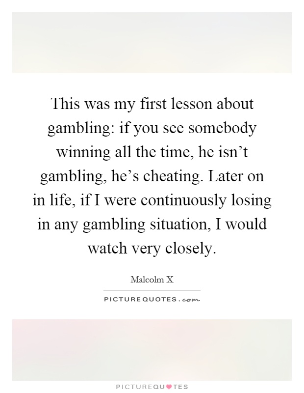 This was my first lesson about gambling: if you see somebody winning all the time, he isn't gambling, he's cheating. Later on in life, if I were continuously losing in any gambling situation, I would watch very closely Picture Quote #1
