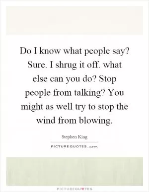 Do I know what people say? Sure. I shrug it off. what else can you do? Stop people from talking? You might as well try to stop the wind from blowing Picture Quote #1