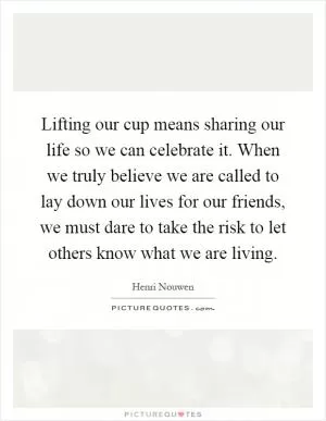 Lifting our cup means sharing our life so we can celebrate it. When we truly believe we are called to lay down our lives for our friends, we must dare to take the risk to let others know what we are living Picture Quote #1