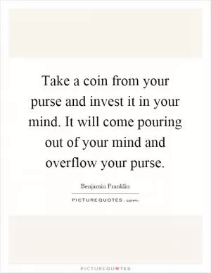 Take a coin from your purse and invest it in your mind. It will come pouring out of your mind and overflow your purse Picture Quote #1