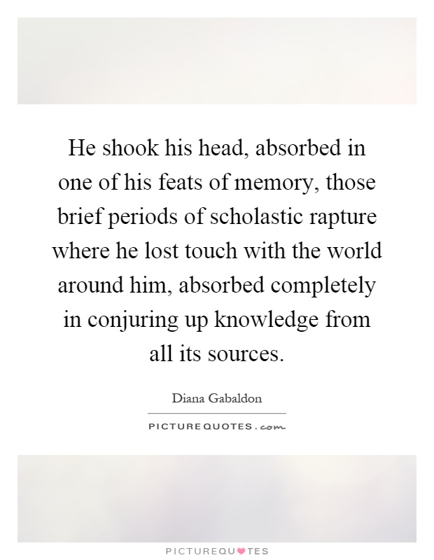 He shook his head, absorbed in one of his feats of memory, those brief periods of scholastic rapture where he lost touch with the world around him, absorbed completely in conjuring up knowledge from all its sources Picture Quote #1