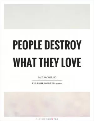 People destroy what they love Picture Quote #1