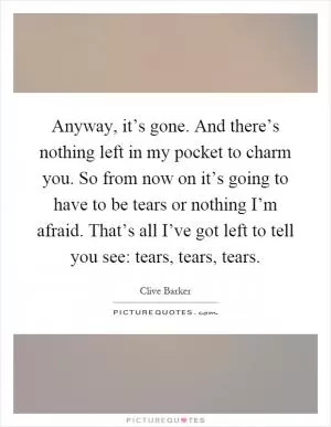 Anyway, it’s gone. And there’s nothing left in my pocket to charm you. So from now on it’s going to have to be tears or nothing I’m afraid. That’s all I’ve got left to tell you see: tears, tears, tears Picture Quote #1