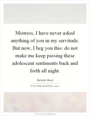 Mistress, I have never asked anything of you in my servitude. But now, I beg you this: do not make me keep passing these adolescent sentiments back and forth all night Picture Quote #1