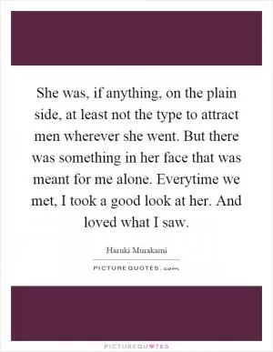 She was, if anything, on the plain side, at least not the type to attract men wherever she went. But there was something in her face that was meant for me alone. Everytime we met, I took a good look at her. And loved what I saw Picture Quote #1