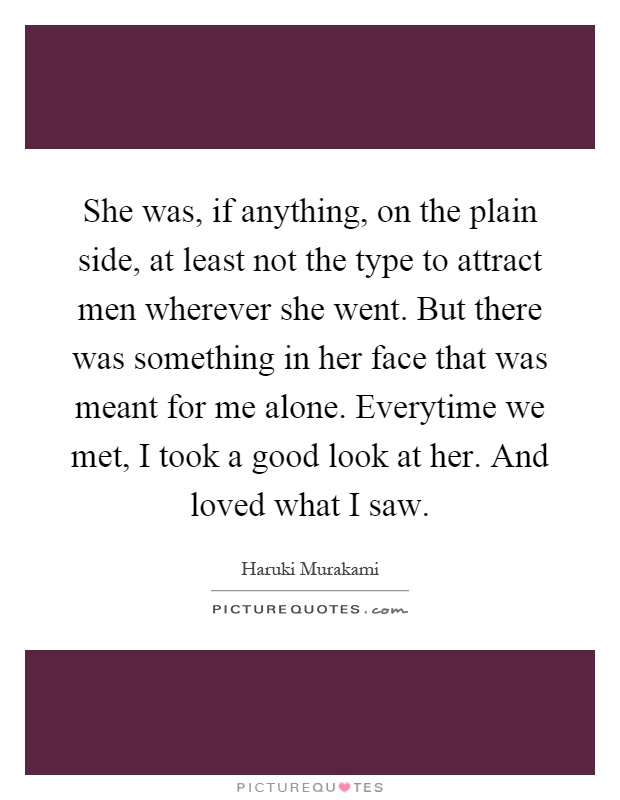 She was, if anything, on the plain side, at least not the type to attract men wherever she went. But there was something in her face that was meant for me alone. Everytime we met, I took a good look at her. And loved what I saw Picture Quote #1