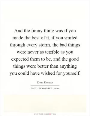 And the funny thing was if you made the best of it, if you smiled through every storm, the bad things were never as terrible as you expected them to be, and the good things were better than anything you could have wished for yourself Picture Quote #1