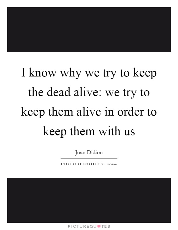 I know why we try to keep the dead alive: we try to keep them alive in order to keep them with us Picture Quote #1