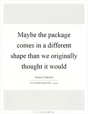 Maybe the package comes in a different shape than we originally thought it would Picture Quote #1