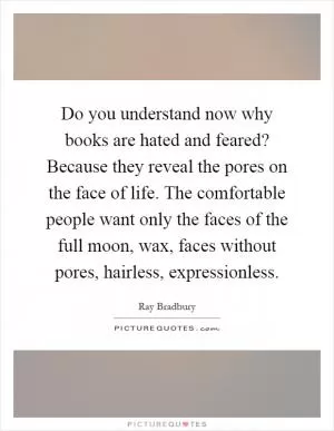 Do you understand now why books are hated and feared? Because they reveal the pores on the face of life. The comfortable people want only the faces of the full moon, wax, faces without pores, hairless, expressionless Picture Quote #1