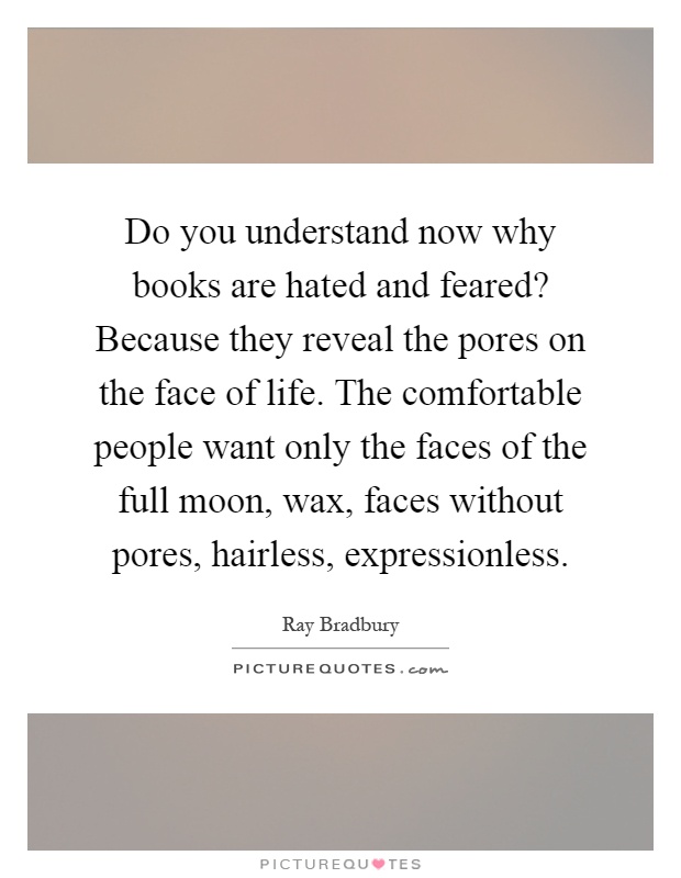 Do you understand now why books are hated and feared? Because they reveal the pores on the face of life. The comfortable people want only the faces of the full moon, wax, faces without pores, hairless, expressionless Picture Quote #1