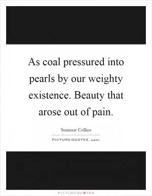 As coal pressured into pearls by our weighty existence. Beauty that arose out of pain Picture Quote #1