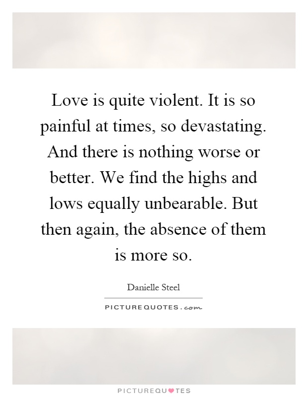 Love is quite violent. It is so painful at times, so devastating. And there is nothing worse or better. We find the highs and lows equally unbearable. But then again, the absence of them is more so Picture Quote #1