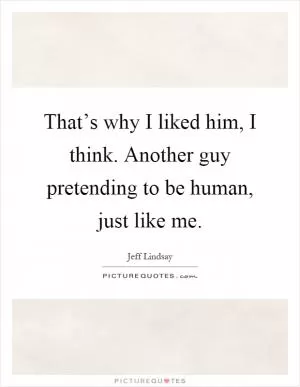 That’s why I liked him, I think. Another guy pretending to be human, just like me Picture Quote #1