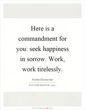 Here is a commandment for you: seek happiness in sorrow. Work, work tirelessly Picture Quote #1