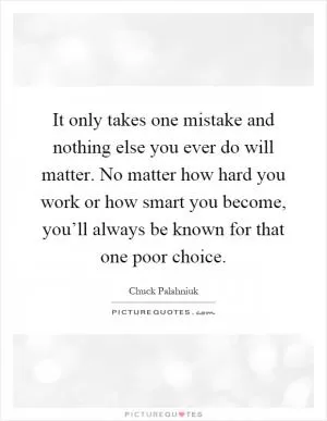 It only takes one mistake and nothing else you ever do will matter. No matter how hard you work or how smart you become, you’ll always be known for that one poor choice Picture Quote #1