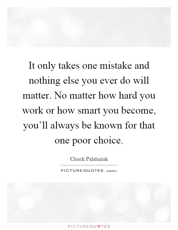 It only takes one mistake and nothing else you ever do will matter. No matter how hard you work or how smart you become, you'll always be known for that one poor choice Picture Quote #1