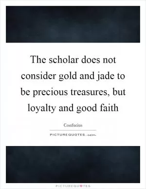 The scholar does not consider gold and jade to be precious treasures, but loyalty and good faith Picture Quote #1