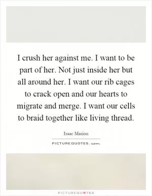 I crush her against me. I want to be part of her. Not just inside her but all around her. I want our rib cages to crack open and our hearts to migrate and merge. I want our cells to braid together like living thread Picture Quote #1