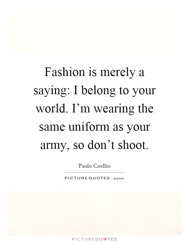 Fashion is merely a saying: I belong to your world. I'm wearing the same uniform as your army, so don't shoot Picture Quote #1