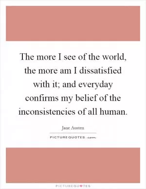 The more I see of the world, the more am I dissatisfied with it; and everyday confirms my belief of the inconsistencies of all human Picture Quote #1