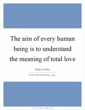 The aim of every human being is to understand the meaning of total love Picture Quote #1