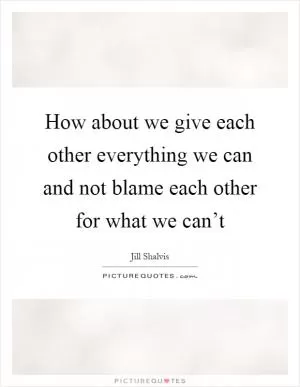 How about we give each other everything we can and not blame each other for what we can’t Picture Quote #1