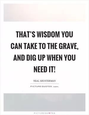 That’s wisdom you can take to the grave, and dig up when you need it! Picture Quote #1