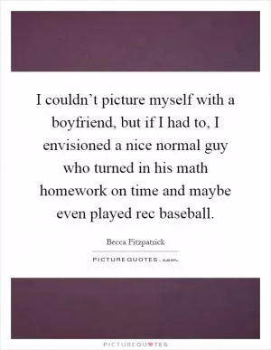 I couldn’t picture myself with a boyfriend, but if I had to, I envisioned a nice normal guy who turned in his math homework on time and maybe even played rec baseball Picture Quote #1