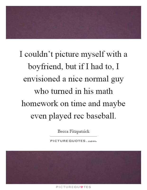 I couldn't picture myself with a boyfriend, but if I had to, I envisioned a nice normal guy who turned in his math homework on time and maybe even played rec baseball Picture Quote #1