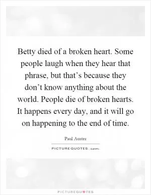Betty died of a broken heart. Some people laugh when they hear that phrase, but that’s because they don’t know anything about the world. People die of broken hearts. It happens every day, and it will go on happening to the end of time Picture Quote #1
