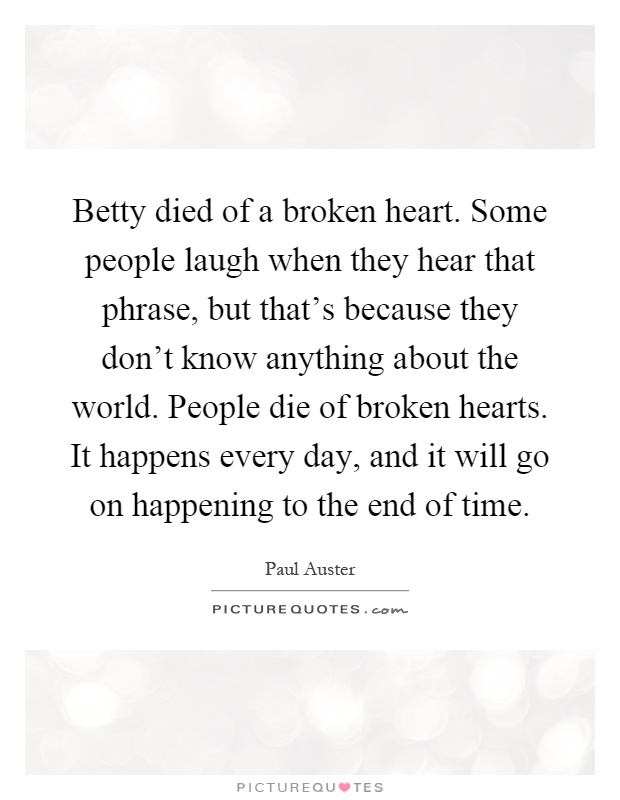 Betty died of a broken heart. Some people laugh when they hear that phrase, but that's because they don't know anything about the world. People die of broken hearts. It happens every day, and it will go on happening to the end of time Picture Quote #1