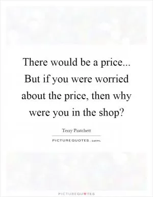There would be a price... But if you were worried about the price, then why were you in the shop? Picture Quote #1
