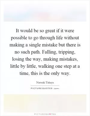 It would be so great if it were possible to go through life without making a single mistake but there is no such path. Falling, tripping, losing the way, making mistakes, little by little, walking one step at a time, this is the only way Picture Quote #1