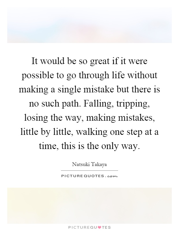 It would be so great if it were possible to go through life without making a single mistake but there is no such path. Falling, tripping, losing the way, making mistakes, little by little, walking one step at a time, this is the only way Picture Quote #1