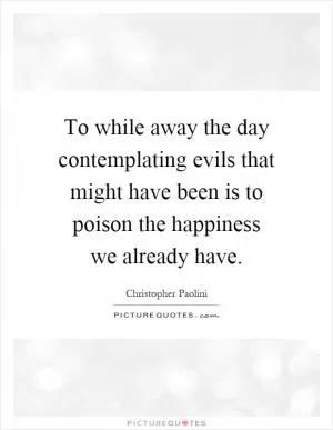 To while away the day contemplating evils that might have been is to poison the happiness we already have Picture Quote #1