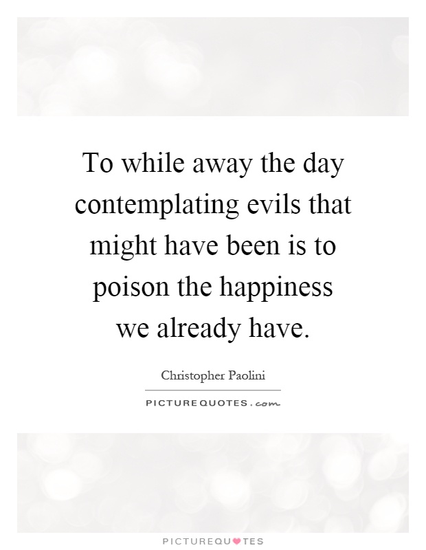 To while away the day contemplating evils that might have been is to poison the happiness we already have Picture Quote #1
