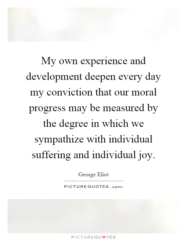 My own experience and development deepen every day my conviction that our moral progress may be measured by the degree in which we sympathize with individual suffering and individual joy Picture Quote #1