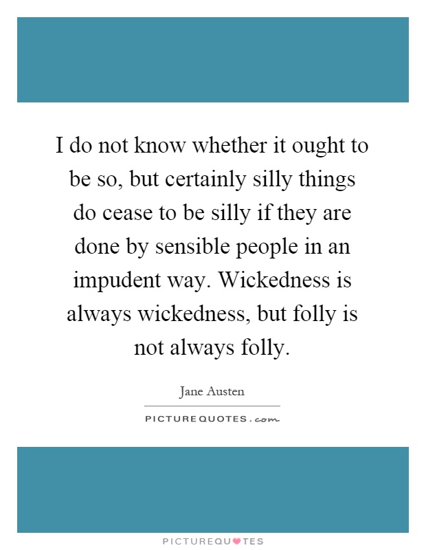 I do not know whether it ought to be so, but certainly silly things do cease to be silly if they are done by sensible people in an impudent way. Wickedness is always wickedness, but folly is not always folly Picture Quote #1