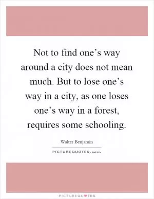 Not to find one’s way around a city does not mean much. But to lose one’s way in a city, as one loses one’s way in a forest, requires some schooling Picture Quote #1