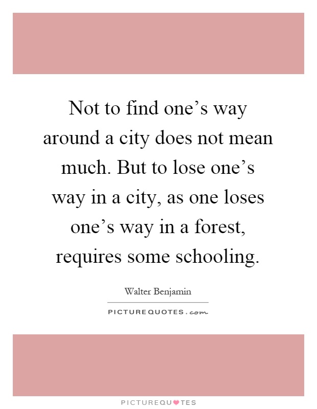 Not to find one's way around a city does not mean much. But to lose one's way in a city, as one loses one's way in a forest, requires some schooling Picture Quote #1