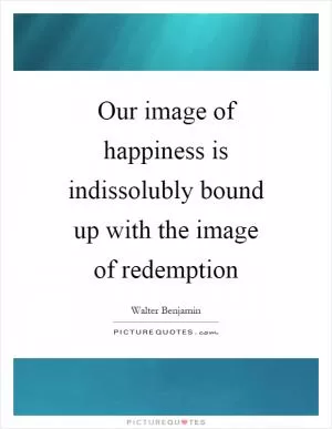 Our image of happiness is indissolubly bound up with the image of redemption Picture Quote #1