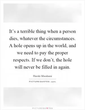 It’s a terrible thing when a person dies, whatever the circumstances. A hole opens up in the world, and we need to pay the proper respects. If we don’t, the hole will never be filled in again Picture Quote #1